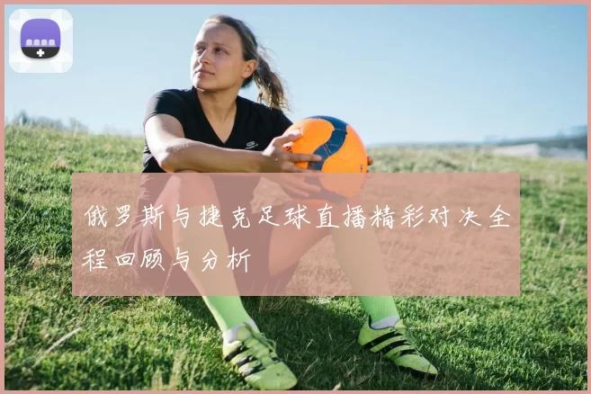 俄罗斯与捷克足球直播精彩对决全程回顾与分析