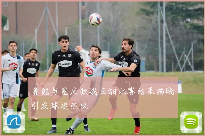 鲁能与重庆激战正酣比赛结果揭晓引发球迷热议