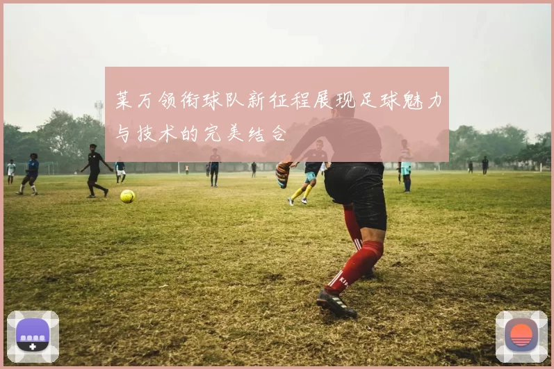 莱万领衔球队新征程展现足球魅力与技术的完美结合