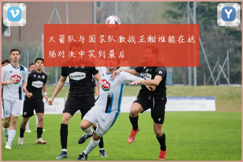 火箭队与国录队激战正酣谁能在这场对决中笑到最后