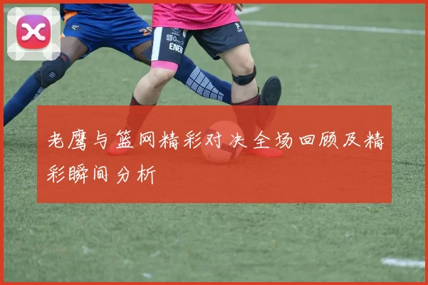 老鹰与篮网精彩对决全场回顾及精彩瞬间分析