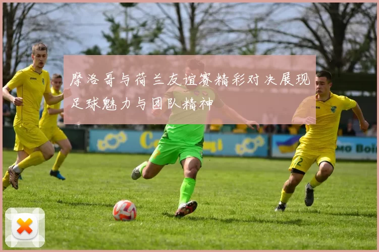 摩洛哥与荷兰友谊赛精彩对决展现足球魅力与团队精神