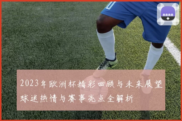 2023年欧洲杯精彩回顾与未来展望球迷热情与赛事亮点全解析