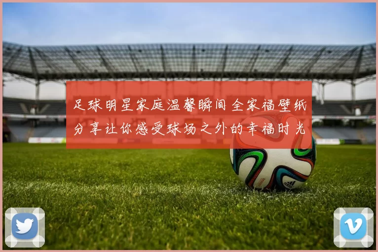 足球明星家庭温馨瞬间全家福壁纸分享让你感受球场之外的幸福时光
