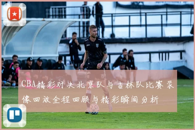 CBA精彩对决北京队与吉林队比赛录像回放全程回顾与精彩瞬间分析
