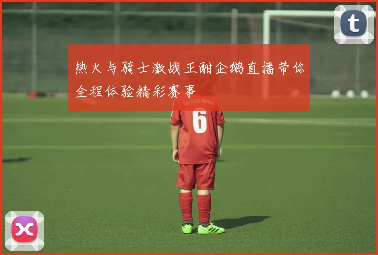 热火与骑士激战正酣企鹅直播带你全程体验精彩赛事