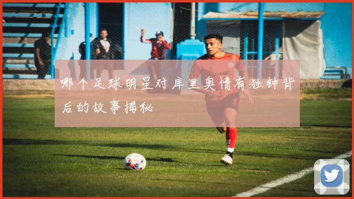 哪个足球明星对库里奥情有独钟背后的故事揭秘