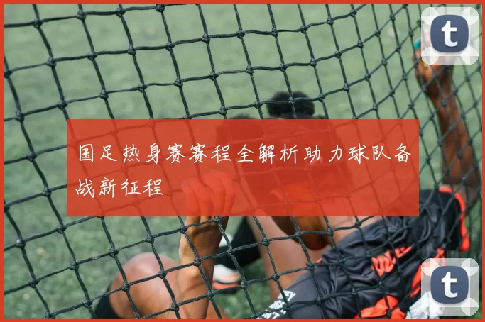 国足热身赛赛程全解析助力球队备战新征程